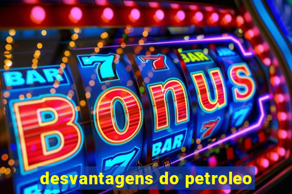 desvantagens do petroleo